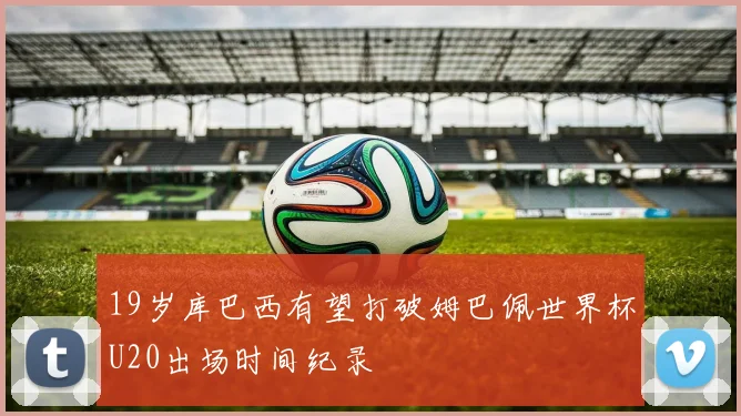 19岁库巴西有望打破姆巴佩世界杯U20出场时间纪录