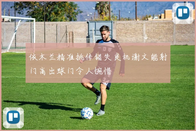 依木兰精准挑传错失良机谢文能射门高出球门令人惋惜