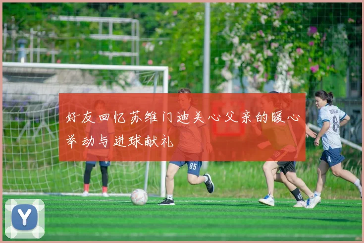 好友回忆苏维门迪关心父亲的暖心举动与进球献礼