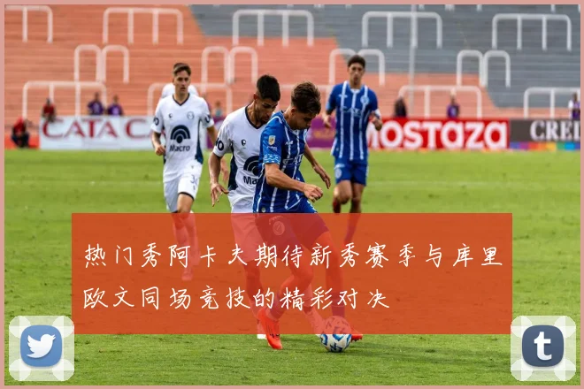 热门秀阿卡夫期待新秀赛季与库里欧文同场竞技的精彩对决