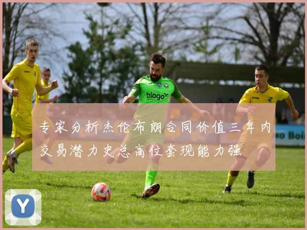 专家分析杰伦布朗合同价值三年内交易潜力史总高位套现能力强