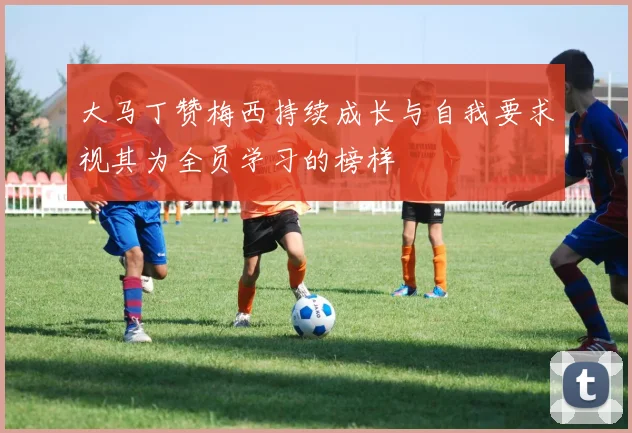 大马丁赞梅西持续成长与自我要求视其为全员学习的榜样