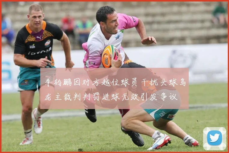 李钧鹏因对方越位球员干扰头球乌龙主裁判判罚进球无效引发争议