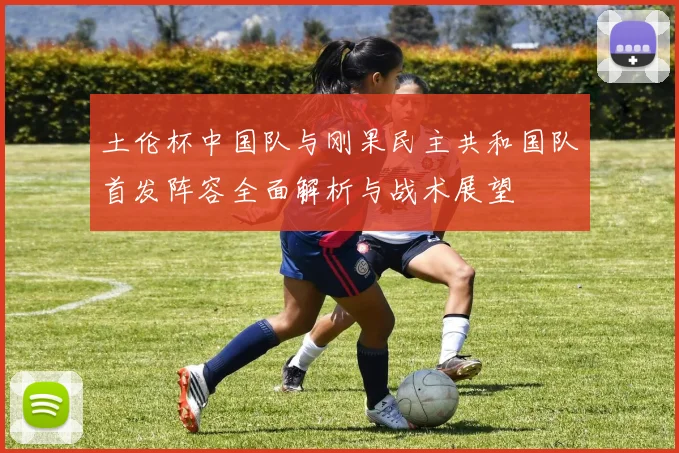 土伦杯中国队与刚果民主共和国队首发阵容全面解析与战术展望
