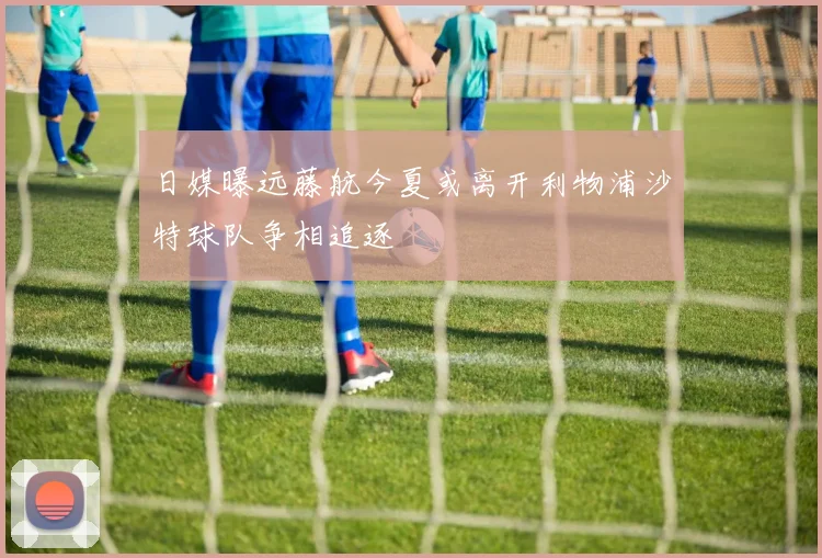 日媒曝远藤航今夏或离开利物浦沙特球队争相追逐