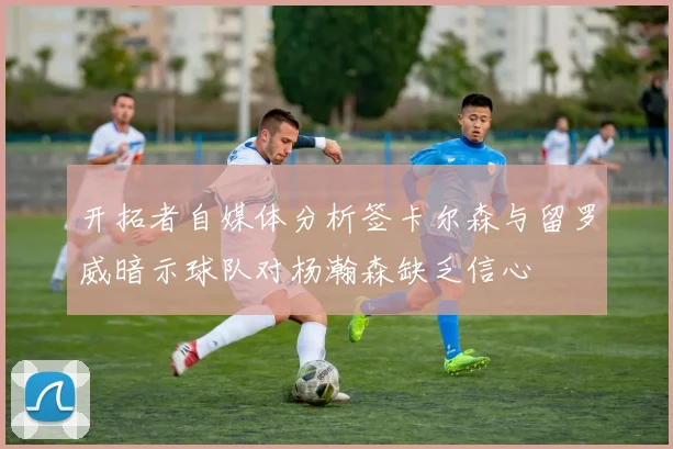 开拓者自媒体分析签卡尔森与留罗威暗示球队对杨瀚森缺乏信心