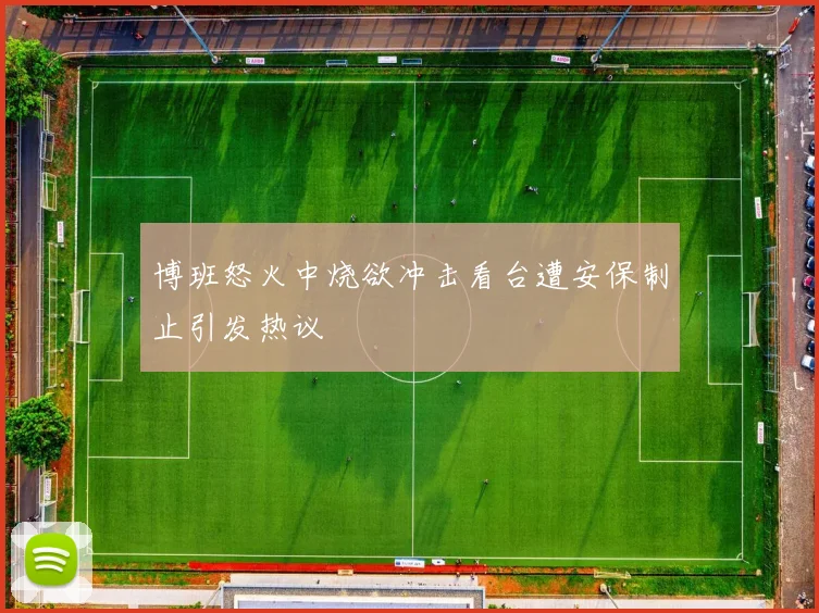 博班怒火中烧欲冲击看台遭安保制止引发热议