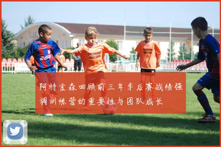 阿特金森回顾前三年季后赛战绩强调训练营的重要性与团队成长