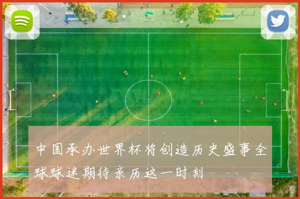 中国承办世界杯将创造历史盛事全球球迷期待亲历这一时刻